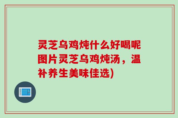 灵芝乌鸡炖什么好喝呢图片灵芝乌鸡炖汤,温补养生美味佳选) 灵芝乌鸡炖什么好喝呢图片灵芝乌鸡炖汤,温补养生美味佳选)