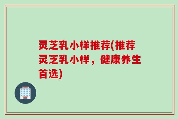 灵芝乳小样推荐(推荐灵芝乳小样，健康养生首选)