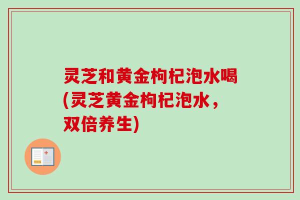 灵芝和黄金枸杞泡水喝(灵芝黄金枸杞泡水,双倍养生) 灵芝和黄金枸杞泡水喝(灵芝黄金枸杞泡水,双倍养生)