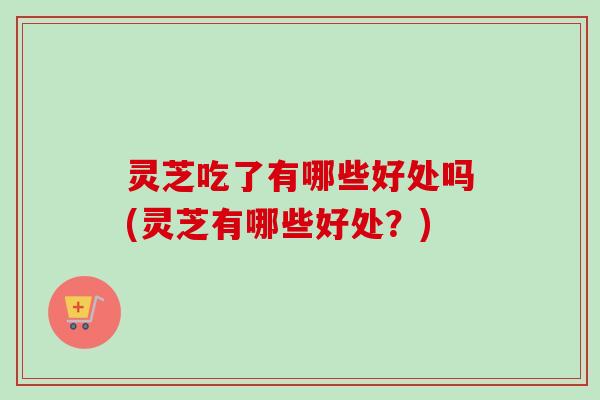 灵芝吃了有哪些好处吗(灵芝有哪些好处?) 灵芝吃了有哪些好处吗(灵芝有哪些好处?)