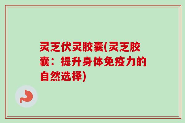 灵芝伏灵胶囊(灵芝胶囊：提升身体免疫力的自然选择)