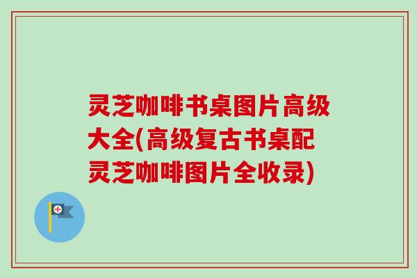 灵芝咖啡书桌图片高级大全(高级复古书桌配灵芝咖啡图片全收录) 灵芝咖啡书桌图片高级大全(高级复古书桌配灵芝咖啡图片全收录)