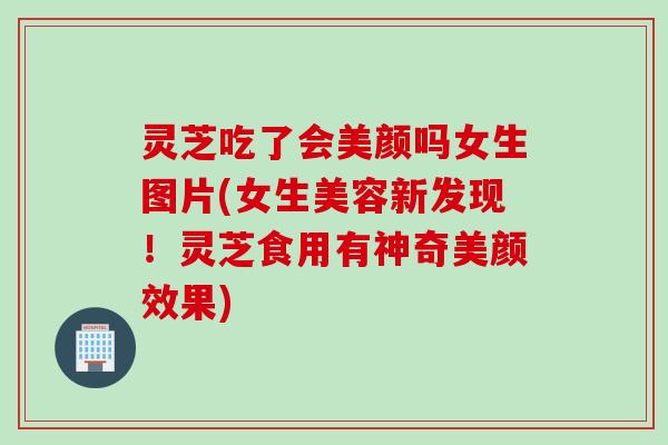 灵芝吃了会美颜吗女生图片(女生美容新发现！灵芝食用有神奇美颜效果)