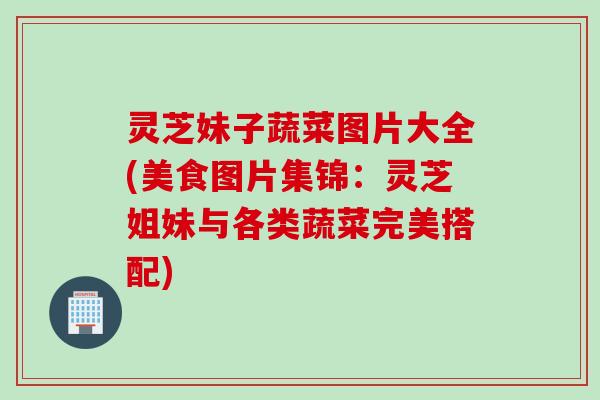 灵芝妹子蔬菜图片大全(美食图片集锦：灵芝姐妹与各类蔬菜完美搭配)