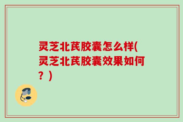 灵芝北芪胶囊怎么样(灵芝北芪胶囊效果如何？)