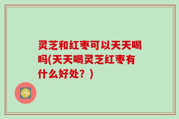 灵芝和红枣可以天天喝吗(天天喝灵芝红枣有什么好处?) 灵芝和红枣可以天天喝吗(天天喝灵芝红枣有什么好处?)