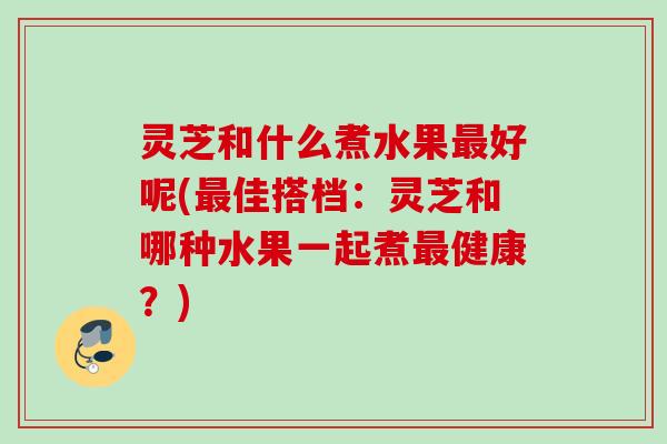 灵芝和什么煮水果好呢(佳搭档:灵芝和哪种水果一起煮健康?) 灵芝和什么煮水果好呢(佳搭档:灵芝和哪种水果一起煮健康?)