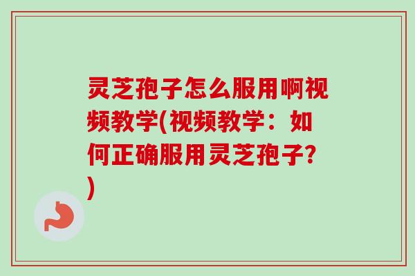灵芝孢子怎么服用啊视频教学(视频教学：如何正确服用灵芝孢子？)