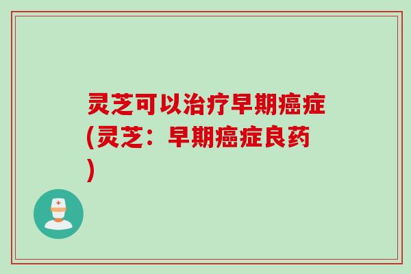 灵芝可以治疗早期癌症(灵芝：早期癌症良药)