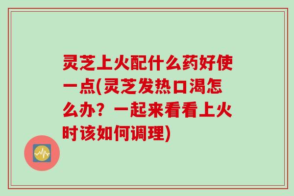 灵芝上火配什么药好使一点(灵芝发热口渴怎么办？一起来看看上火时该如何调理)
