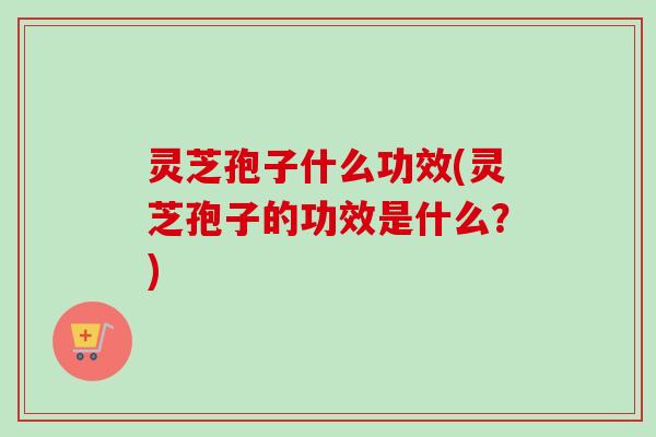 灵芝孢子什么功效(灵芝孢子的功效是什么?) 灵芝孢子什么功效(灵芝孢子的功效是什么?)