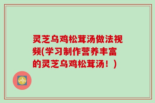 灵芝乌鸡松茸汤做法视频(学习制作营养丰富的灵芝乌鸡松茸汤！)