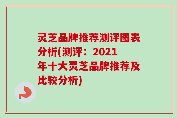 灵芝品牌推荐测评图表分析(测评：2021年十大灵芝品牌推荐及比较分析)