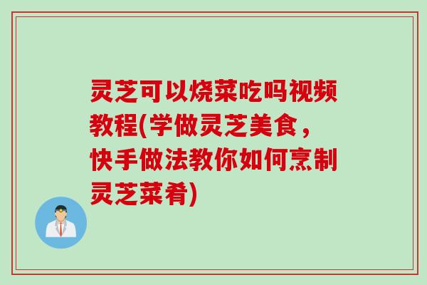 灵芝可以烧菜吃吗视频教程(学做灵芝美食，快手做法教你如何烹制灵芝菜肴)
