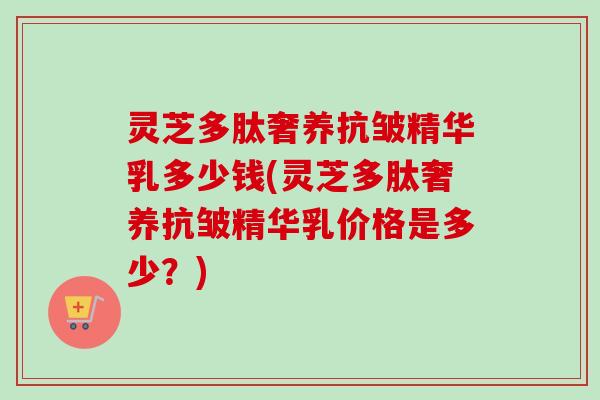 灵芝多肽奢养抗皱精华乳多少钱(灵芝多肽奢养抗皱精华乳价格是多少？)