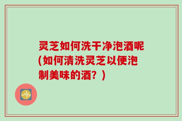 灵芝如何洗干净泡酒呢(如何清洗灵芝以便泡制美味的酒？)