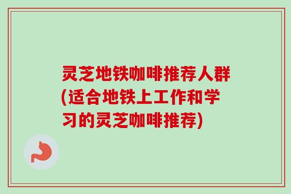 灵芝地铁咖啡推荐人群(适合地铁上工作和学习的灵芝咖啡推荐)