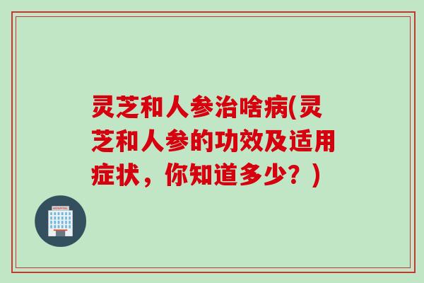 灵芝和人参啥(灵芝和人参的功效及适用症状,你知道多少?) 灵芝和人参啥(灵芝和人参的功效及适用症状,你知道多少?)