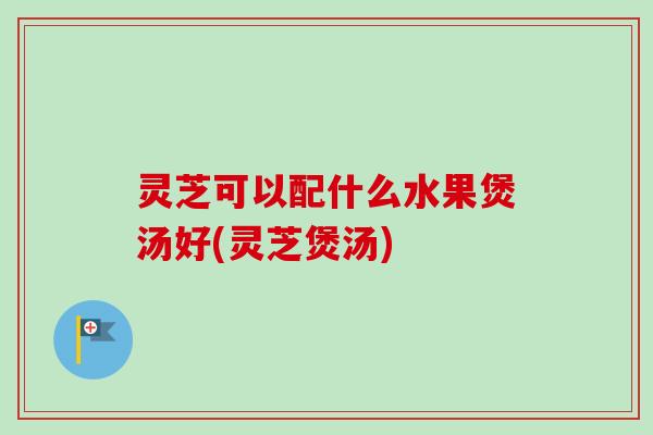 灵芝可以配什么水果煲汤好(灵芝煲汤)