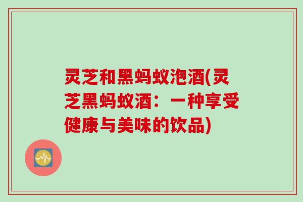 灵芝和黑蚂蚁泡酒(灵芝黑蚂蚁酒：一种享受健康与美味的饮品)