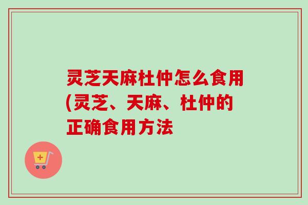 灵芝天麻杜仲怎么食用(灵芝、天麻、杜仲的正确食用方法