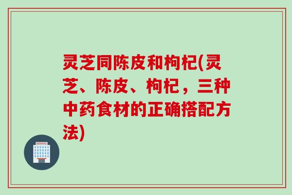 灵芝同陈皮和枸杞(灵芝、陈皮、枸杞，三种中药食材的正确搭配方法)