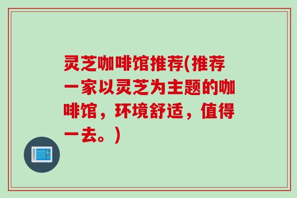 灵芝咖啡馆推荐(推荐一家以灵芝为主题的咖啡馆，环境舒适，值得一去。)