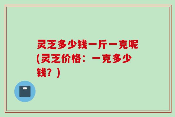 灵芝多少钱一斤一克呢(灵芝价格：一克多少钱？)