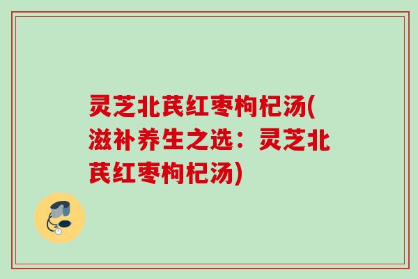 灵芝北芪红枣枸杞汤(滋补养生之选:灵芝北芪红枣枸杞汤) 灵芝北芪红枣枸杞汤(滋补养生之选:灵芝北芪红枣枸杞汤)
