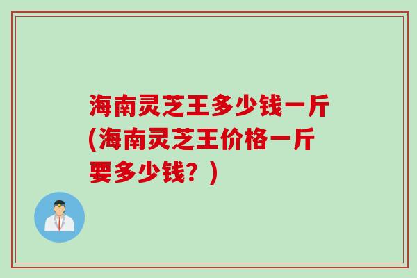 海南灵芝王多少钱一斤(海南灵芝王价格一斤要多少钱？)