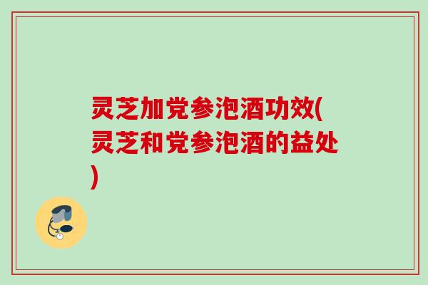 灵芝加党参泡酒功效(灵芝和党参泡酒的益处)