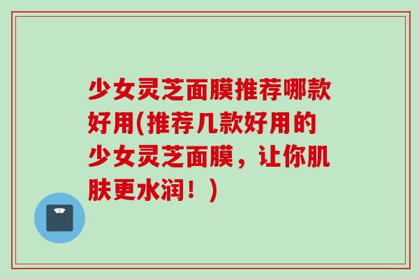 少女灵芝面膜推荐哪款好用(推荐几款好用的少女灵芝面膜，让你肌肤更水润！)