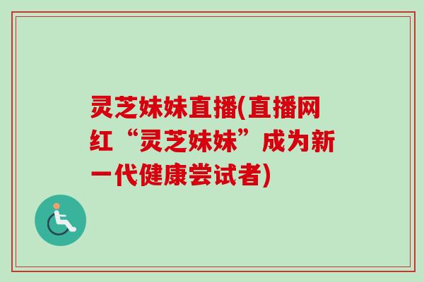 灵芝妹妹直播(直播网红“灵芝妹妹”成为新一代健康尝试者) 灵芝妹妹直播(直播网红“灵芝妹妹”成为新一代健康尝试者)