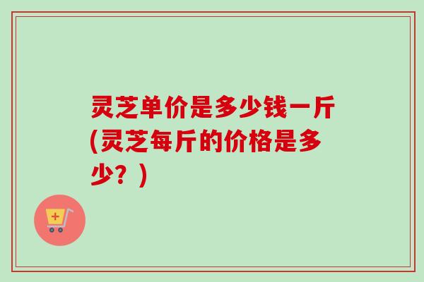 灵芝单价是多少钱一斤(灵芝每斤的价格是多少？)