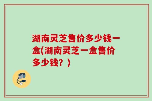 湖南灵芝售价多少钱一盒(湖南灵芝一盒售价多少钱？)