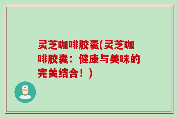 灵芝咖啡胶囊(灵芝咖啡胶囊:健康与美味的完美结合!) 灵芝咖啡胶囊(灵芝咖啡胶囊:健康与美味的完美结合!)