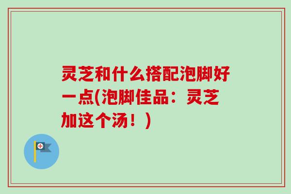 灵芝和什么搭配泡脚好一点(泡脚佳品：灵芝加这个汤！)