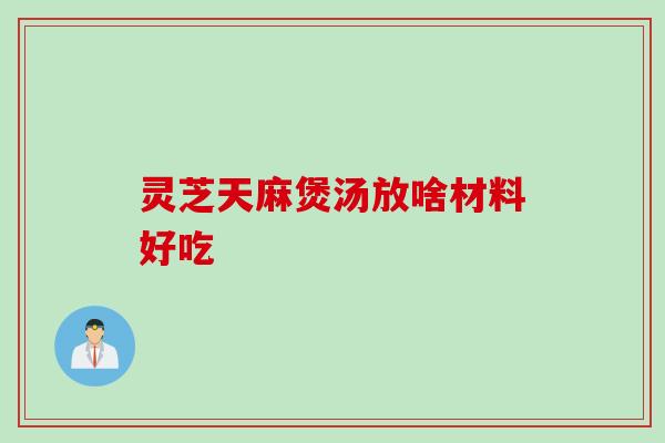 灵芝天麻煲汤放啥材料好吃 灵芝天麻煲汤放啥材料好吃