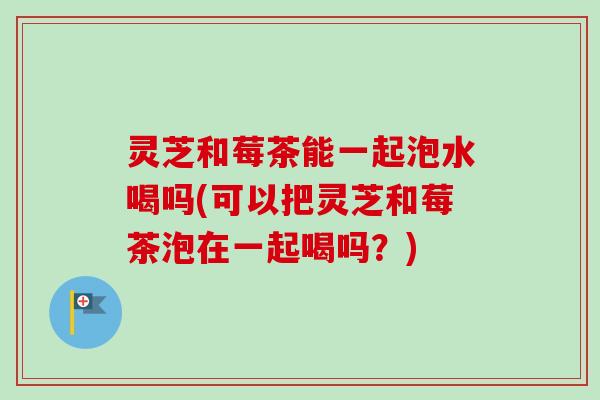 灵芝和莓茶能一起泡水喝吗(可以把灵芝和莓茶泡在一起喝吗？)