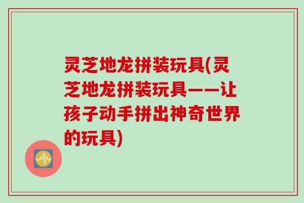 灵芝地龙拼装玩具(灵芝地龙拼装玩具——让孩子动手拼出神奇世界的玩具) 灵芝地龙拼装玩具(灵芝地龙拼装玩具——让孩子动手拼出神奇世界的玩具)