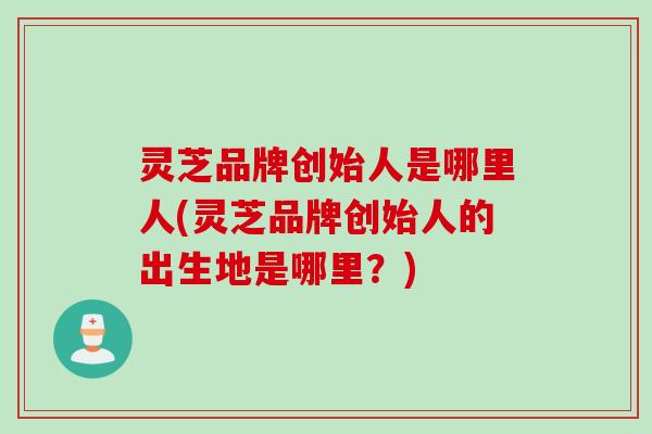 灵芝品牌创始人是哪里人(灵芝品牌创始人的出生地是哪里?) 灵芝品牌创始人是哪里人(灵芝品牌创始人的出生地是哪里?)