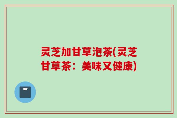 灵芝加甘草泡茶(灵芝甘草茶：美味又健康)