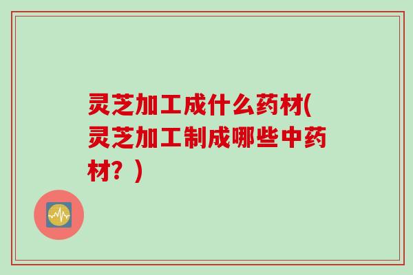 灵芝加工成什么药材(灵芝加工制成哪些中药材？)