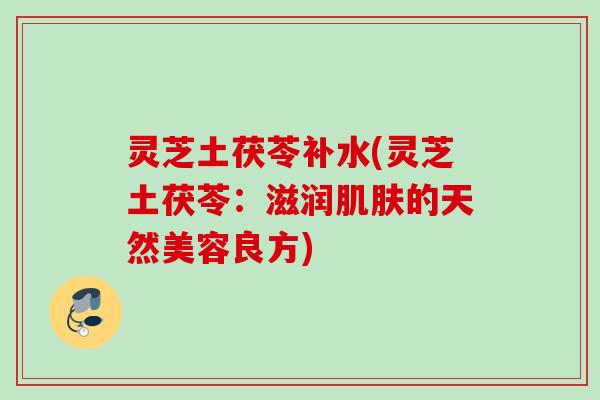 灵芝土茯苓补水(灵芝土茯苓：滋润肌肤的天然美容良方)