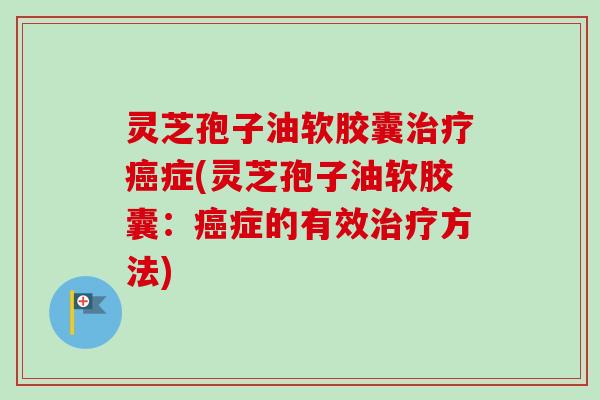 灵芝孢子油软胶囊治疗癌症(灵芝孢子油软胶囊：癌症的有效治疗方法)