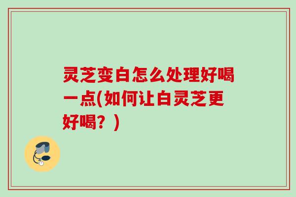 灵芝变白怎么处理好喝一点(如何让白灵芝更好喝?) 灵芝变白怎么处理好喝一点(如何让白灵芝更好喝?)