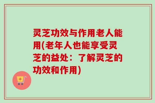 灵芝功效与作用老人能用(老年人也能享受灵芝的益处：了解灵芝的功效和作用)