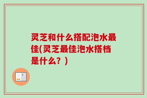 灵芝和什么搭配泡水最佳(灵芝最佳泡水搭档是什么？)