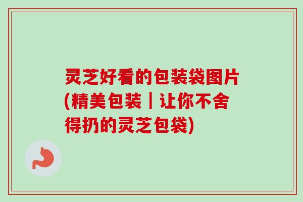 灵芝好看的包装袋图片(精美包装｜让你不舍得扔的灵芝包袋)