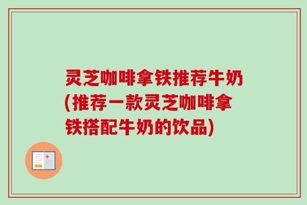 灵芝咖啡拿铁推荐牛奶(推荐一款灵芝咖啡拿铁搭配牛奶的饮品) 灵芝咖啡拿铁推荐牛奶(推荐一款灵芝咖啡拿铁搭配牛奶的饮品)